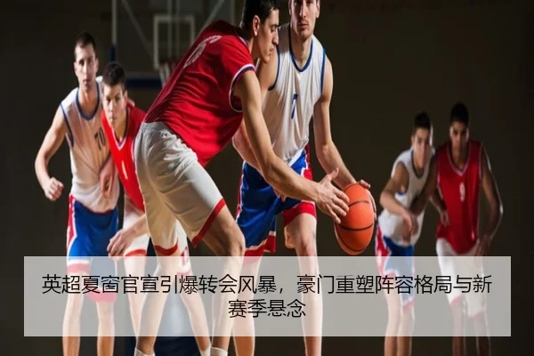 英超夏窗官宣引爆转会风暴，豪门重塑阵容格局与新赛季悬念