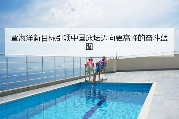 覃海洋新目标引领中国泳坛迈向更高峰的奋斗蓝图