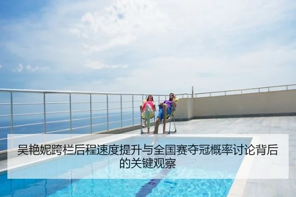 吴艳妮跨栏后程速度提升与全国赛夺冠概率讨论背后的关键观察