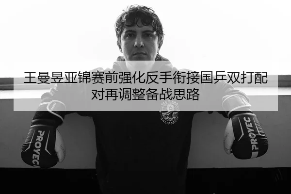 王曼昱亚锦赛前强化反手衔接国乒双打配对再调整备战思路