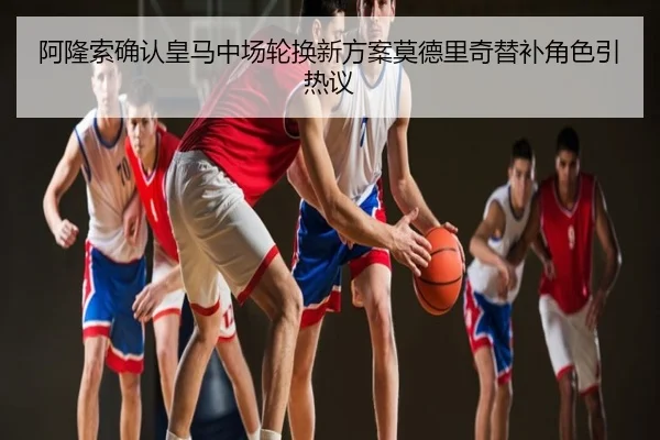 阿隆索确认皇马中场轮换新方案莫德里奇替补角色引热议